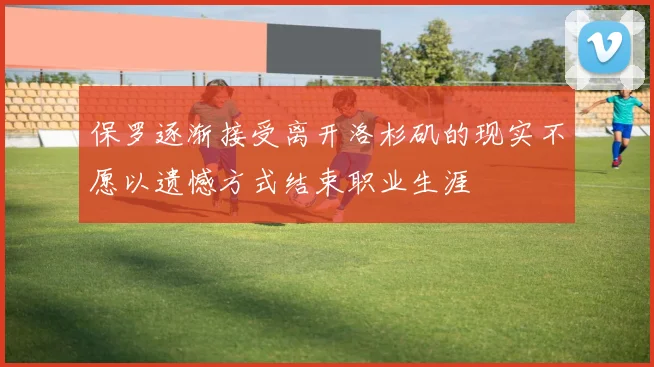 保罗逐渐接受离开洛杉矶的现实不愿以遗憾方式结束职业生涯