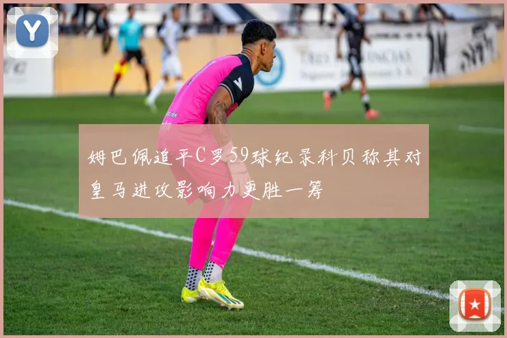姆巴佩追平C罗59球纪录科贝称其对皇马进攻影响力更胜一筹