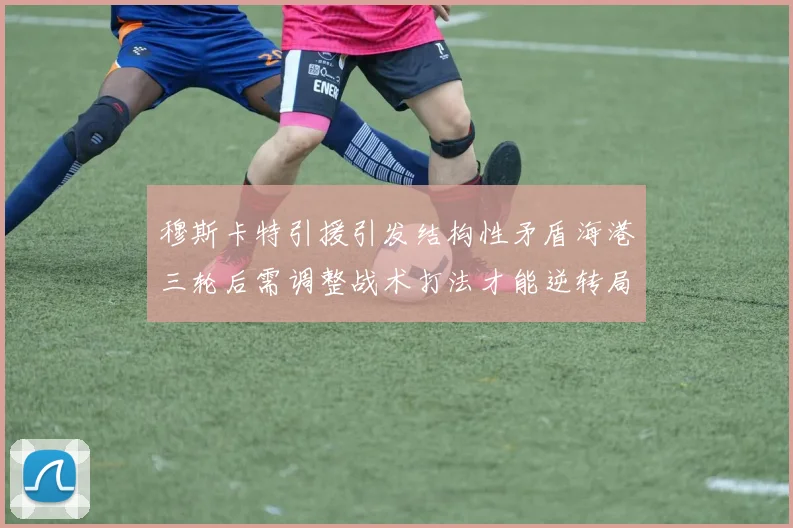穆斯卡特引援引发结构性矛盾海港三轮后需调整战术打法才能逆转局面