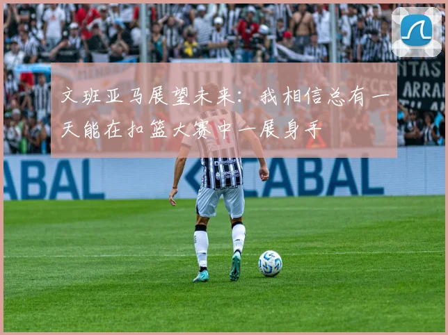 文班亚马展望未来：我相信总有一天能在扣篮大赛中一展身手