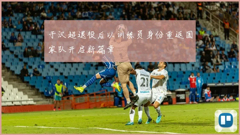 于汉超退役后以训练员身份重返国家队开启新篇章