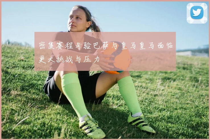 密集赛程考验巴萨与皇马皇马面临更大挑战与压力