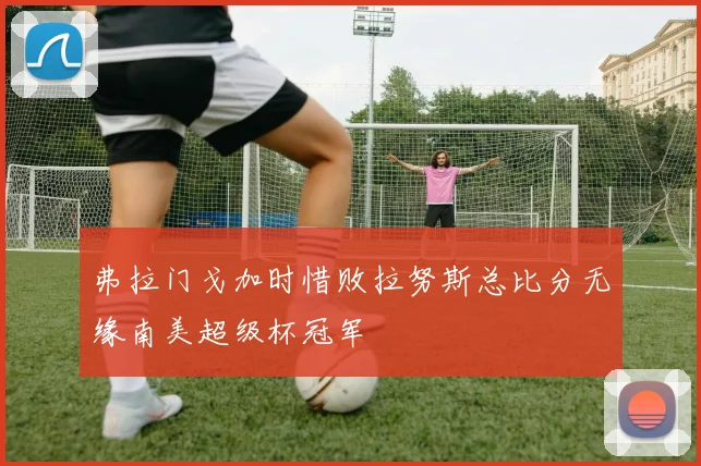 弗拉门戈加时惜败拉努斯总比分无缘南美超级杯冠军