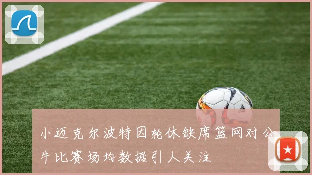 小迈克尔波特因轮休缺席篮网对公牛比赛场均数据引人关注