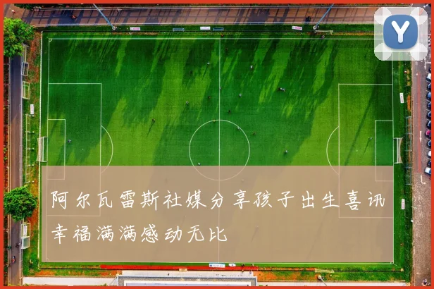 阿尔瓦雷斯社媒分享孩子出生喜讯幸福满满感动无比