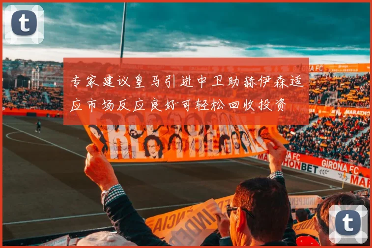 专家建议皇马引进中卫助赫伊森适应市场反应良好可轻松回收投资