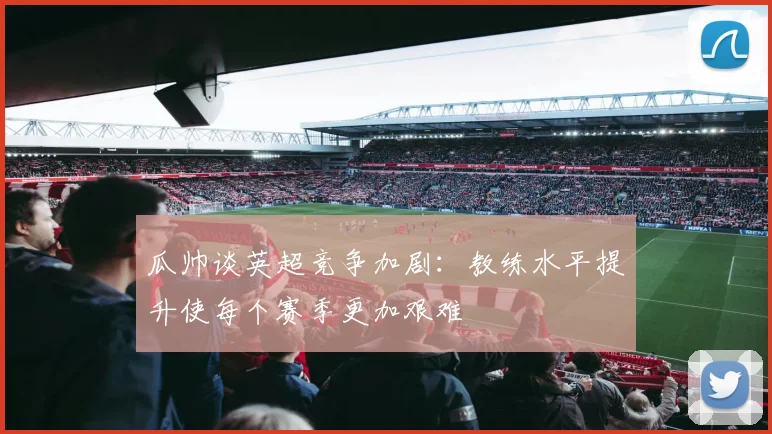 瓜帅谈英超竞争加剧：教练水平提升使每个赛季更加艰难