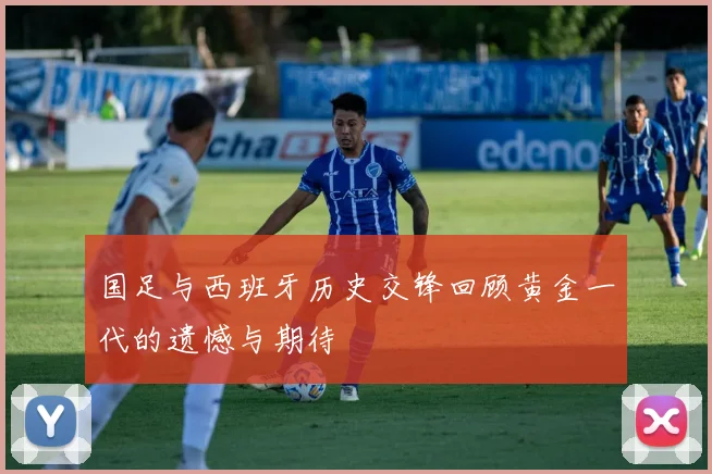 国足与西班牙历史交锋回顾黄金一代的遗憾与期待