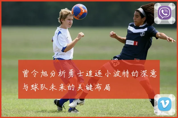 曾令旭分析勇士追逐小波特的深意与球队未来的关键布局