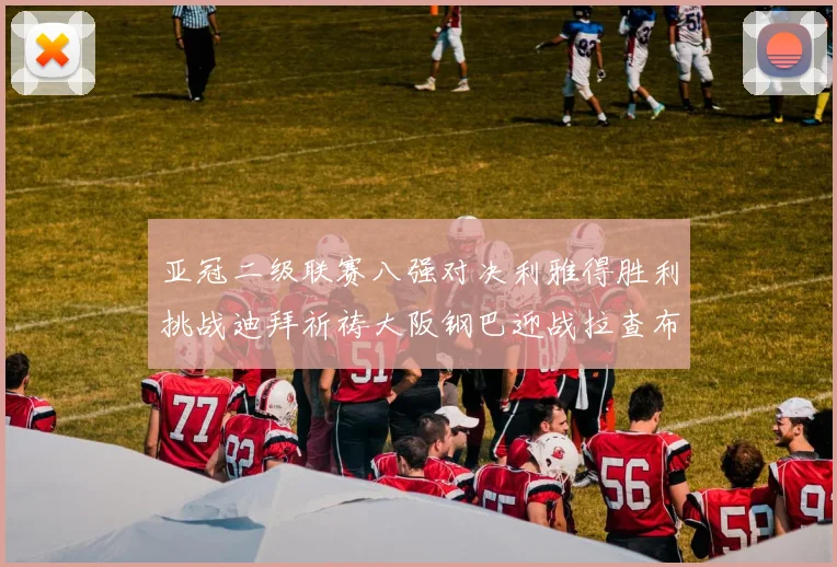 亚冠二级联赛八强对决利雅得胜利挑战迪拜祈祷大阪钢巴迎战拉查布里府