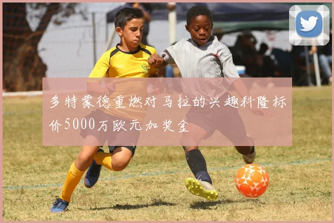 多特蒙德重燃对马拉的兴趣科隆标价5000万欧元加奖金