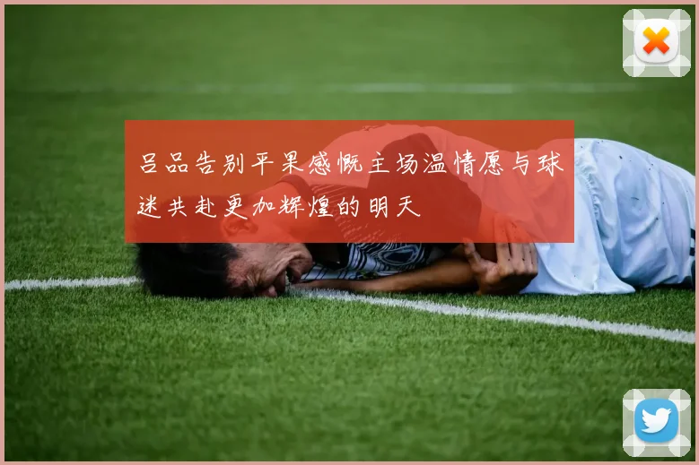 吕品告别平果感慨主场温情愿与球迷共赴更加辉煌的明天
