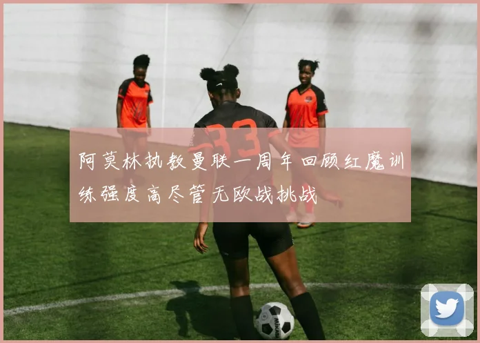 阿莫林执教曼联一周年回顾红魔训练强度高尽管无欧战挑战