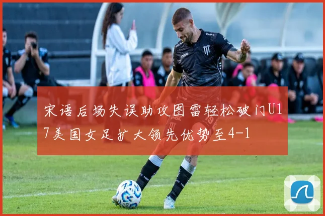 宋语后场失误助攻图雷轻松破门U17美国女足扩大领先优势至4-1