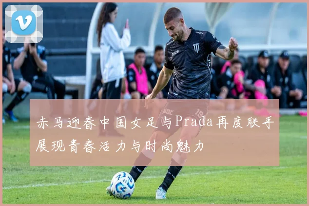 赤马迎春中国女足与Prada再度联手展现青春活力与时尚魅力