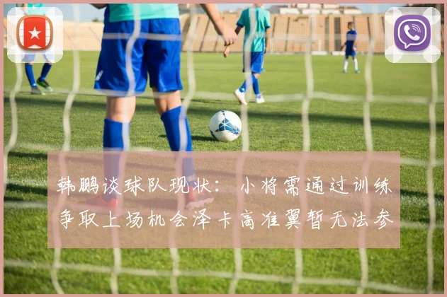 韩鹏谈球队现状：小将需通过训练争取上场机会泽卡高准翼暂无法参赛